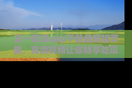 五一吃瓜app下载最新版苹果,高清视频让你畅享吃瓜乐趣