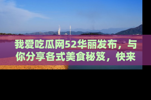 我爱吃瓜网52华丽发布,与你分享各式美食秘笈,快来加入我们的吃瓜大家庭!