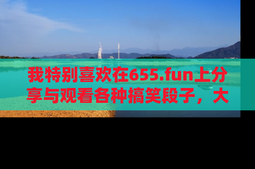 我特别喜欢在655.fun上分享与观看各种搞笑段子,大家一起来享受乐趣吧!