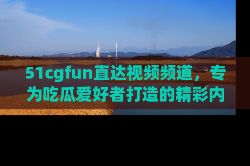 51cgfun直达视频频道，专为吃瓜爱好者打造的精彩内容库！