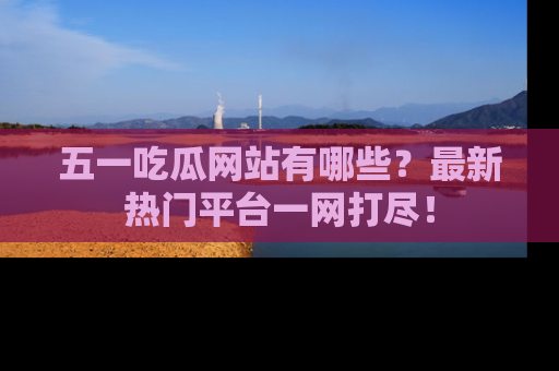 五一吃瓜网站有哪些?最新热门平台一网打尽!