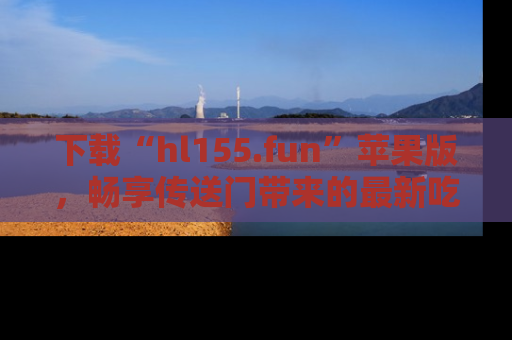 下载“hl155.fun”苹果版,畅享传送门带来的最新吃瓜资讯