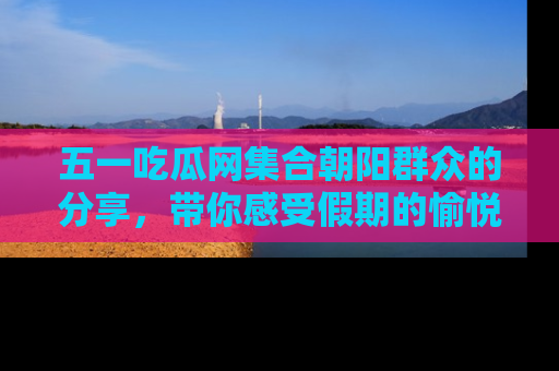 五一吃瓜网集合朝阳群众的分享,带你感受假期的愉悦!