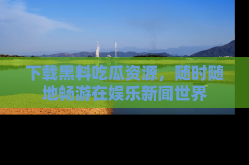 下载黑料吃瓜资源,随时随地畅游在娱乐新闻世界