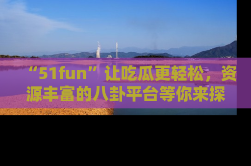 “51fun”让吃瓜更轻松,资源丰富的八卦平台等你来探索!