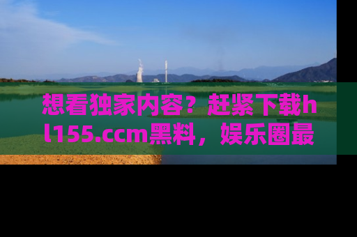 想看独家内容?赶紧下载hl155.ccm黑料,娱乐圈最劲爆的新闻一手掌握!