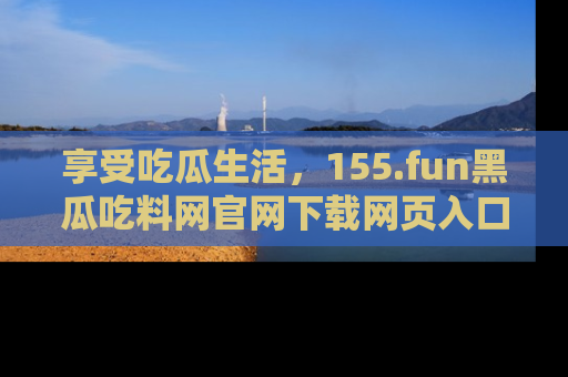 享受吃瓜生活,155.fun黑瓜吃料网官网下载网页入口全解析