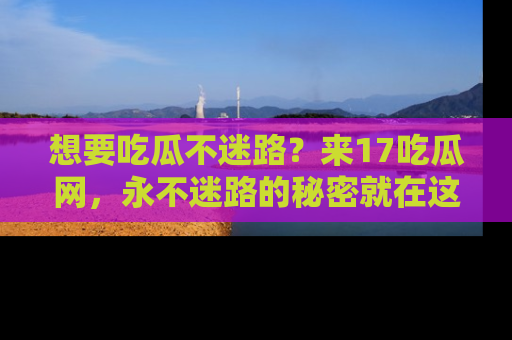 想要吃瓜不迷路?来17吃瓜网,永不迷路的秘密就在这里!