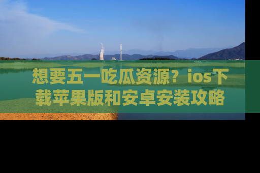 想要五一吃瓜资源?ios下载苹果版和安卓安装攻略