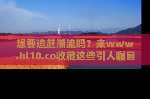 想要追赶潮流吗?来www.hl10.co收藏这些引人瞩目的新闻瞬间吧!