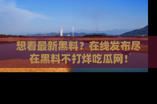 想看最新黑料?在线发布尽在黑料不打烊吃瓜网!