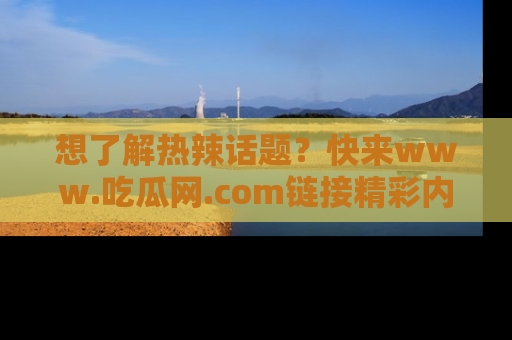 想了解热辣话题?快来www.吃瓜网.com链接精彩内容!