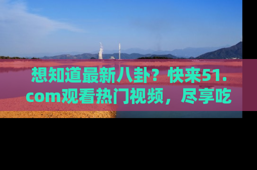 想知道最新八卦?快来51.com观看热门视频,尽享吃瓜乐趣!