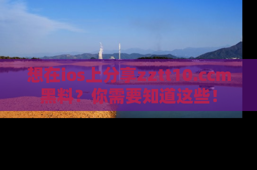 想在ios上分享zztt10.ccm黑料?你需要知道这些!