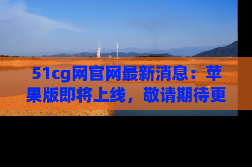 51cg网官网最新消息：苹果版即将上线，敬请期待更多吃瓜内容！