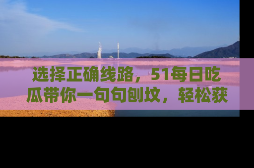 选择正确线路,51每日吃瓜带你一句句刨坟,轻松获取娱乐新资讯