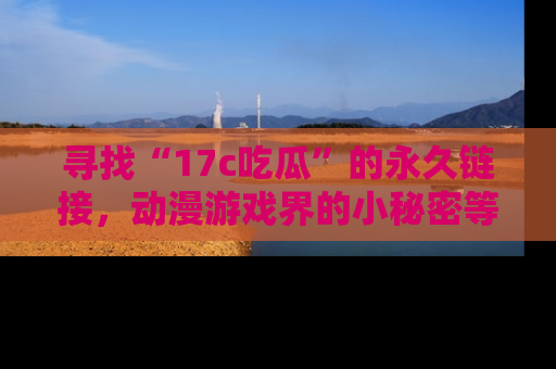 寻找“17c吃瓜”的永久链接,动漫游戏界的小秘密等你来揭秘!