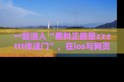 一起进入“黑料正能量zzzttt传送门”，在ios与网页中享受热辣资讯的快乐吧！