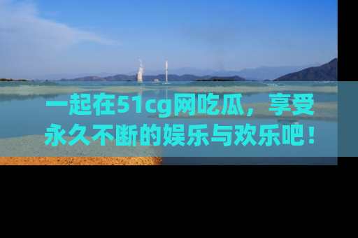 一起在51cg网吃瓜,享受永久不断的娱乐与欢乐吧!