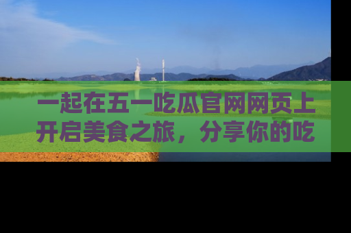 一起在五一吃瓜官网网页上开启美食之旅,分享你的吃瓜故事与精彩瞬间!