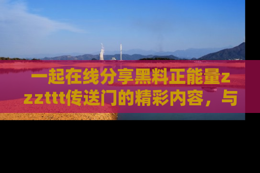 一起在线分享黑料正能量zzzttt传送门的精彩内容,与朋友互动!