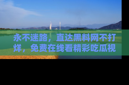 永不迷路,直达黑料网不打烊,免费在线看精彩吃瓜视频!