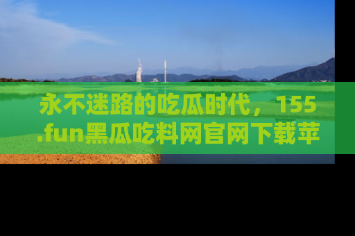 永不迷路的吃瓜时代,155.fun黑瓜吃料网官网下载苹果版陪你同行!