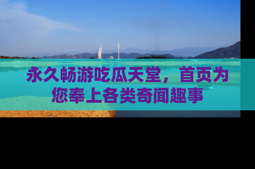 永久畅游吃瓜天堂,首页为您奉上各类奇闻趣事