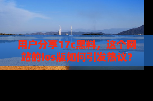 用户分享17c黑料，这个网站的ios版如何引发热议？