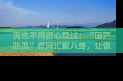 再也不用担心错过！“国产吃瓜”官网汇聚八卦，让你随时随地吃瓜。