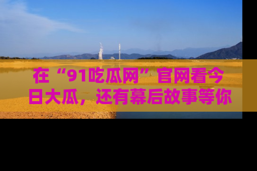 在“91吃瓜网”官网看今日大瓜,还有幕后故事等你来挖掘!
