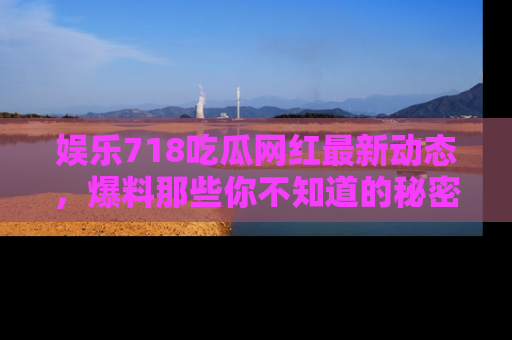 娱乐718吃瓜网红最新动态，爆料那些你不知道的秘密！