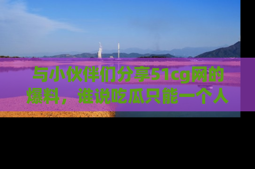 与小伙伴们分享51cg网的爆料，谁说吃瓜只能一个人？