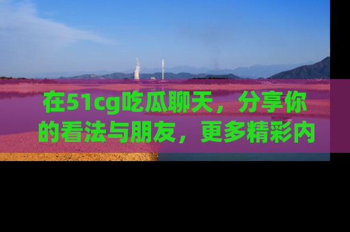在51cg吃瓜聊天，分享你的看法与朋友，更多精彩内容请浏览网址www.51cg.com！