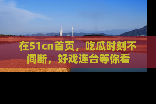 在51cn首页,吃瓜时刻不间断,好戏连台等你看