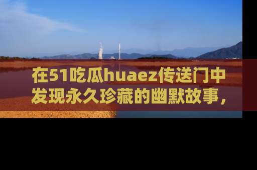 在51吃瓜huaez传送门中发现永久珍藏的幽默故事，瓜友们一起分享欢乐瞬间！