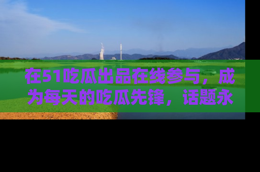 在51吃瓜出品在线参与,成为每天的吃瓜先锋,话题永不落幕!