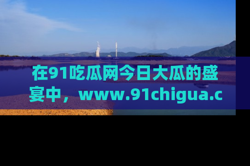 在91吃瓜网今日大瓜的盛宴中，www.91chigua.com带你领略每个让人咋舌的精彩故事！