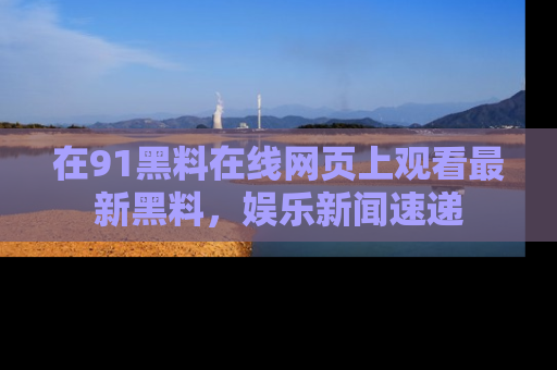 在91黑料在线网页上观看最新黑料，娱乐新闻速递