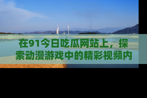 在91今日吃瓜网站上,探索动漫游戏中的精彩视频内容