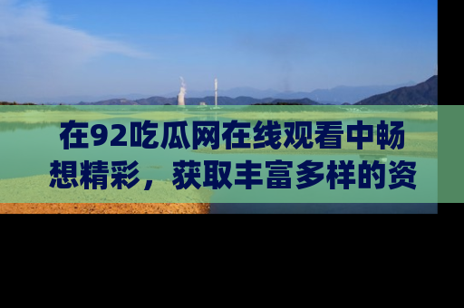 在92吃瓜网在线观看中畅想精彩,获取丰富多样的资源和app功能
