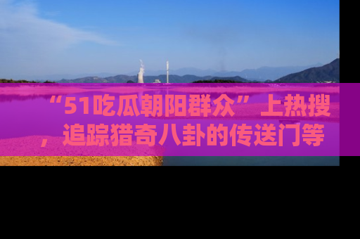 “51吃瓜朝阳群众”上热搜,追踪猎奇八卦的传送门等你点击!