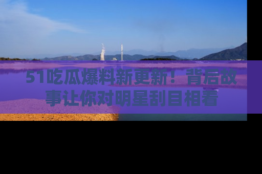 51吃瓜爆料新更新!背后故事让你对明星刮目相看