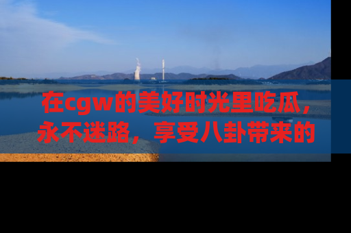 在cgw的美好时光里吃瓜,永不迷路,享受八卦带来的无限欢乐!