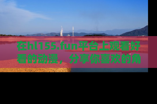 在hl155.fun平台上观看好看的动漫,分享你喜欢的角色和故事!