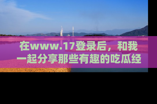 在www.17登录后,和我一起分享那些有趣的吃瓜经历吧!