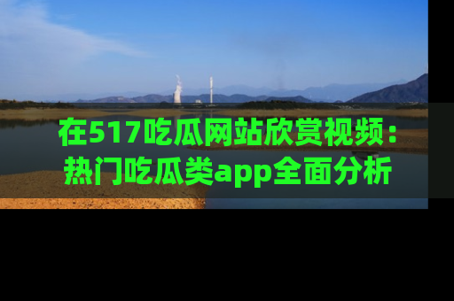 在517吃瓜网站欣赏视频:热门吃瓜类app全面分析