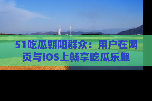 51吃瓜朝阳群众:用户在网页与iOS上畅享吃瓜乐趣