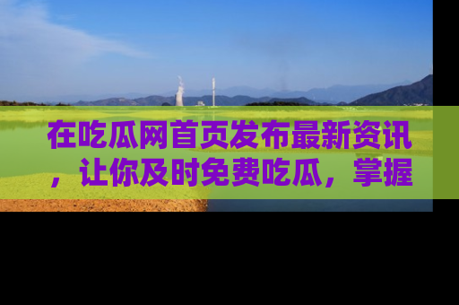 在吃瓜网首页发布最新资讯,让你及时免费吃瓜,掌握热点!