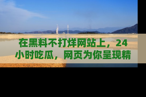 在黑料不打烊网站上,24小时吃瓜,网页为你呈现精彩内幕